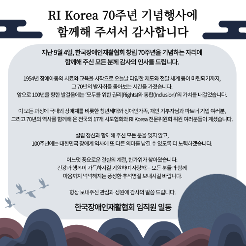 RI Korea 70주년 기념행사에 함께해주셔서 감사합니다 지난 9월 4일, 한국장애인재활협회 창립 70주년을 기념하는 자리에  함께해 주신 모든 분께 감사의 인사를 드립니다.  1954년 장애 아동의 치료와 교육을 시작으로 오늘날 다양한 제도와 전달 체계 등이 마련되기까지,  그 70년의 발자취를 돌아보는 시간을 가졌습니다.  앞으로 100년을 향한 발걸음에는 ‘모두를 위한 권리(Rights)와 통합(Inclusion)’의 가치를 내걸었습니다.  이 모든 과정에 국내외 장애계를 비롯한 청년세대와 장애인가족, 개인 기부자님과 파트너 기업 여러분,  그리고 70년의 역사를 함께해 온 전국의 17개 시도협회와 RI Korea 전문위원회 위원 여러분들이 계셨습니다.  설립 정신과 함께해 주신 모든 분을 잊지 않고,  100주년에는 대한민국 장애계 역사에 또 다른 의미를 남길 수 있도록 더 노력하겠습니다.  어느덧 풍요로운 결실의 계절, 한가위가 찾아왔습니다.  건강과 행복이 가득하시길 기원하며 사랑하는 모든 분들과 함께 마음까지 넉넉해지는  풍성한 추석명절 보내시길 바랍니다. 항상 보내주신 관심과 성원에 감사의 말씀 드립니다. 한국장애인재활협회 임직원 일동