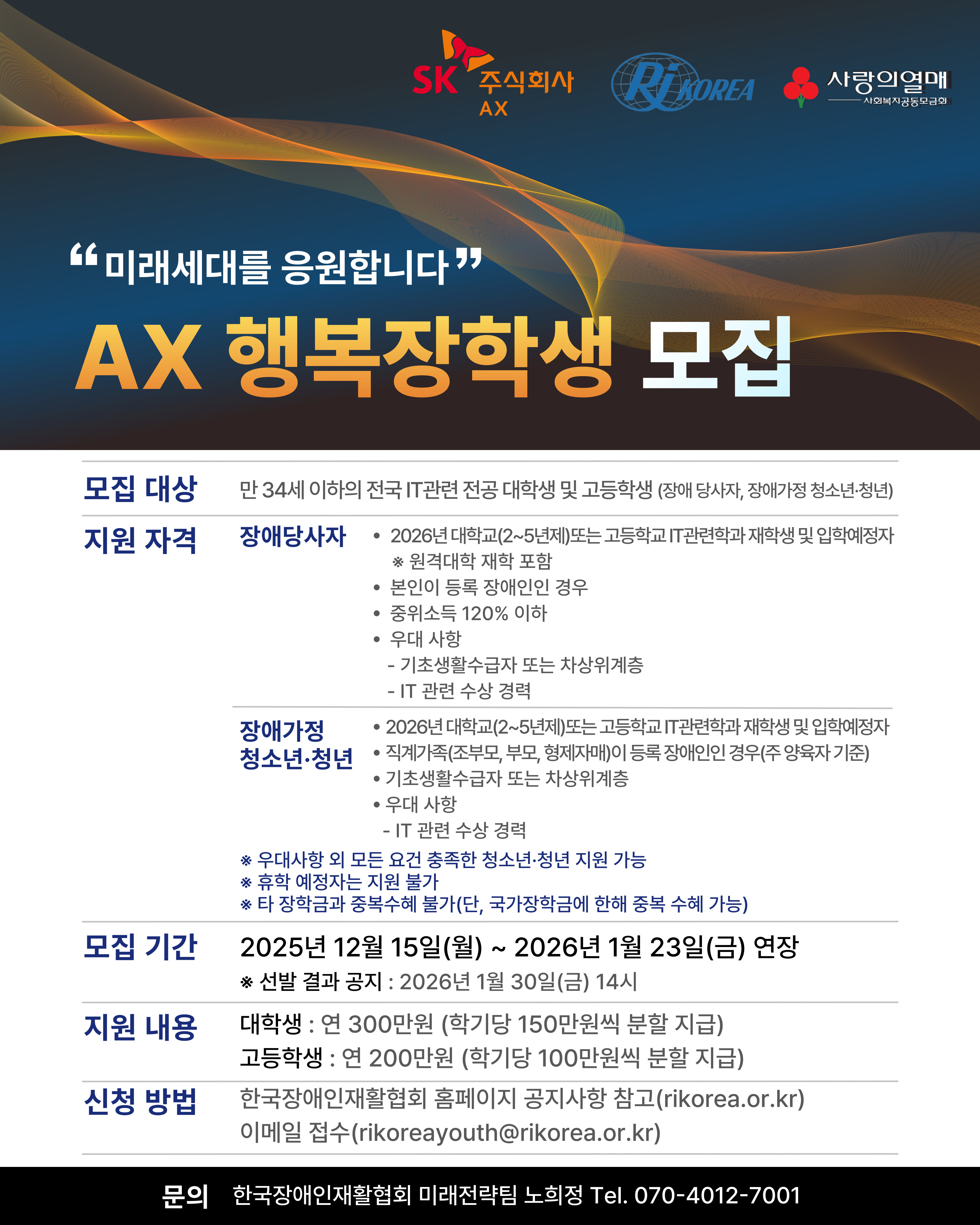 상단 오른쪽에 SK주식회사AX로고, RI KOREA로고, 사랑의열매 사회복지공동모금회 로고가 있다. 그 아래로 "미래세대를 응원합니다" AX 행복장학생 모집으로 제목이 적혀있다. <br /> ❏ 모집대상: 만 34세 이하의 전국 IT관련 전공 대학생 및 고등학생(장애당사자, 장애가정 청소년·청년)<br /> ❏ 지원자격<br /> [장애당사자]<br /> • 2026년 대학교(2~5년제) 또는 고등학교 IT관련학과 재학생 및 입학예정자 <br /> ※ 원격대학 재학 포함<br /> • 본인이 등록 장애인인 경우<br /> • 중위소득 120% 이하<br /> • 우대 사항<br /> - 기초생활수급자 또는 차상위계층<br /> - IT관련 수상 경력<br /> <br /> [장애가정 청소년·청년]<br /> • 2026년 대학교(2~5년제) 또는 고등학교 IT관련학과 재학생 및 입학예정자<br /> • 직계가족(조부모, 부모, 형제자매) 중 등록 장애인이 있는 경우(주 양육자 기준)<br /> • 기초생활수급자 또는 차상위계층<br /> • 우대 사항<br /> - IT관련 수상 경력<br /> <br /> ※ 우대사항 외 모든 요건 충족한 청소년·청년 지원 가능<br /> ※ 휴학 예정자는 지원 불가<br /> ※ 타 장학금과 중복수혜 불가(단, 국가장학금에 한해 중복 수혜 가능)<br /> <br /> ❏ 모집기간: 2025년 12월 15일(월)~2026년 1월 23일(금) ※선발 결과 공지 : 2026년 1월 30일(금) 14시<br /> <br /> ❏ 지원내용 <br /> • 대학생: 연 300만원(학기당 150만원씩 분할 지급)<br /> • 고등학생: 연 200만원(학기당 100만원씩 분할 지급)<br /> <br /> ❏ 신청 방법<br /> 한국장애인재활협회 홈페이지 공지사항 참고(rikorea.or.kr), 이메일 접수(rikoreayouth@rikorea.or.kr)<br /> <br /> ❏문의 : 한국장애인재활협회 미래전략팀 노희정 Tel. 070-4012-7001