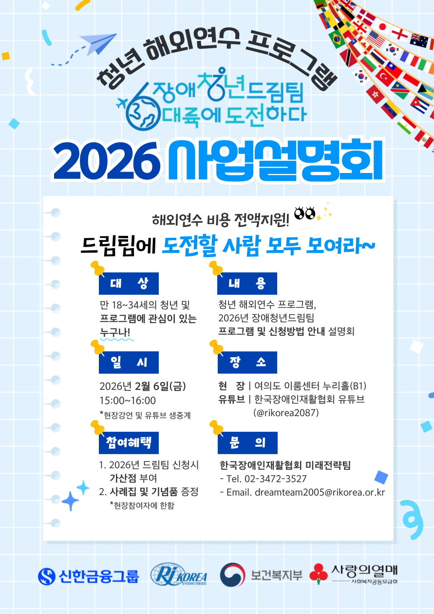 “청년 해외연수 프로그램 ‘2026 장애청년드림팀 6대륙에 도전하다’ 사업설명회 포스터. 해외연수 비용 전액 지원. 대상은 만 18세부터 34세까지의 청년으로 프로그램에 관심 있는 누구나 참여 가능. 내용은 청년 해외연수 프로그램과 2026년 장애청년드림팀 프로그램 및 신청 방법 안내. 일시는 2026년 2월 6일 금요일 오후 3시부터 4시까지. 장소는 현장 이룸센터 누리홀(B1)과 한국장애인재활협회 유튜브 생중계. 참여 혜택은 2026년 드림팀 신청 시 가산점 부여와 사례집 및 기념품 증정이며, 현장 참여자에 한함. 문의는 한국장애인재활협회 미래전략팀, 전화 02-3472-3527, 이메일 dreamteam2005@rikorea.or.kr<br />
. 하단에 신한금융그룹과 RI Korea 로고가 있음.”