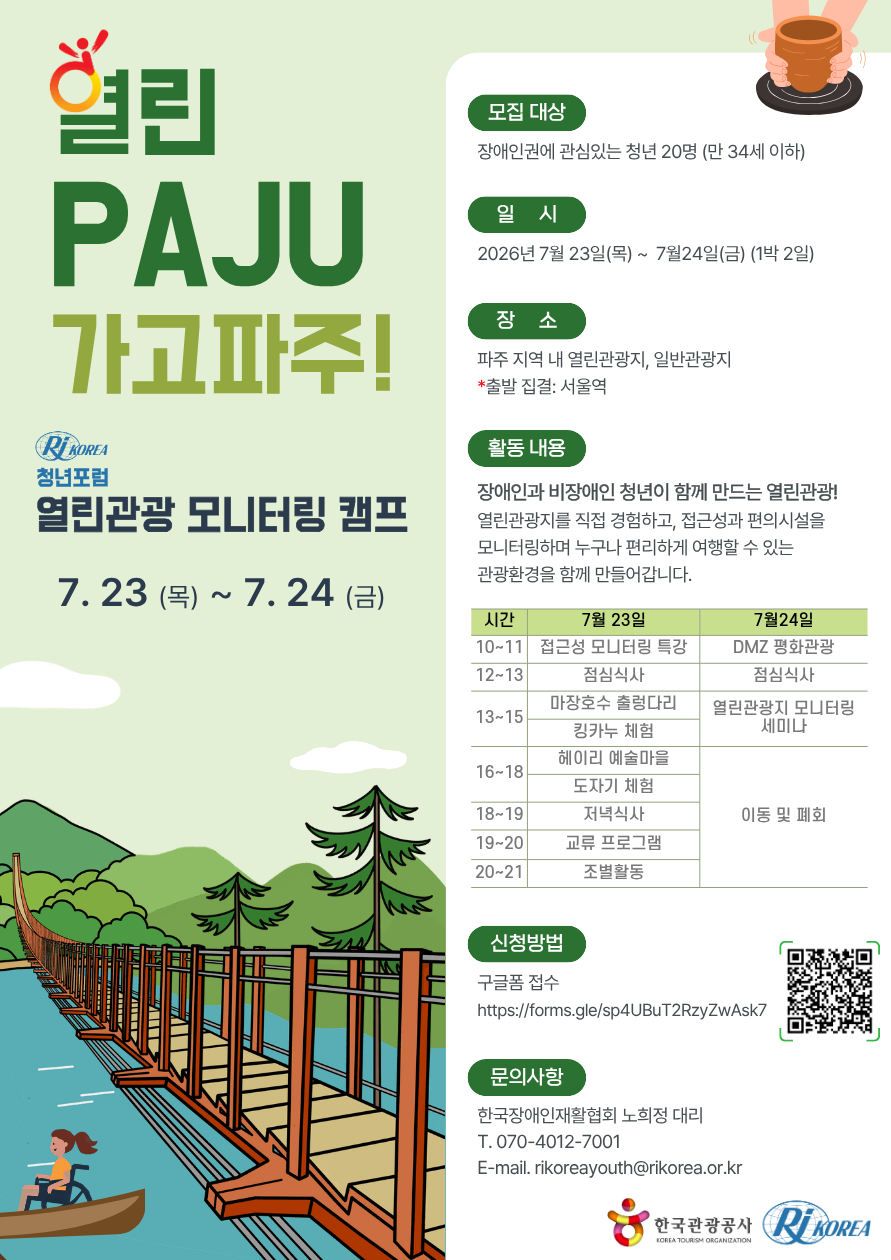 🌿 열린 PAJU 가고파주!<br />
청년포럼 열린관광 모니터링 캠프<br />
<br />
2026. 7. 23.(목) ~ 7. 24.(금) | 1박 2일<br />
<br />
∎ 모집대상<br />
장애인권 및 열린관광에 관심 있는 청년 20명(만 34세 이하)<br />
<br />
 <br />
<br />
∎ 모집기간<br />
<br />
~ 7월 10일(금), 선정 결과는 개별 안내 예정<br />
<br />
 <br />
<br />
∎ 일시<br />
2026년 7월 23일(목) ~ 7월 24일(금) / 1박 2일<br />
<br />
 <br />
<br />
∎ 장소<br />
파주 지역 내 열린관광지 및 일반관광지<br />
※ 출발 집결: 서울역<br />
<br />
 <br />
<br />
∎ 활동내용<br />
장애인과 비장애인 청년이 함께 만드는 열린관광!<br />
<br />
열린관광지를 직접 체험하며 접근성과 편의시설을 모니터링하고, 누구나 편리하게 여행할 수 있는 관광환경을 위한 개선 의견을 함께 제안합니다.<br />
<br />
 <br />
<br />
∎ 프로그램<br />
<7월 23일(목)><br />
10:00~11:00 │ 접근성 모니터링 특강<br />
12:00~13:00 │ 점심식사<br />
13:00~15:00 │ 마장호수 출렁다리 · 킹카누 체험<br />
16:00~18:00 │ 헤이리 예술마을 · 도자기 체험<br />
18:00~19:00 │ 저녁식사<br />
19:00~20:00 │ 참여자 교류 프로그램<br />
20:00~21:00 │ 조별 모니터링 활동<br />
<br />
<7월 24일(금)><br />
10:00~11:00 │ DMZ 평화관광<br />
12:00~13:00 │ 점심식사<br />
13:00~15:00 │ 열린관광 모니터링 결과 세미나<br />
16:00 │ 이동 및 폐회<br />
<br />
 <br />
<br />
∎ 신청방법<br />
구글폼을 통해 신청<br />
https://forms.gle/YKAmCLjpR9a2VZnm6<br />
<br />
 <br />
<br />
∎ 공동주최<br />
한국관광공사 · 한국장애인재활협회<br />
<br />
 <br />
<br />
∎ 문의<br />
한국장애인재활협회 노희정 대리<br />
☎ 070-4012-7001<br />
✉ rikoreayouth@rikorea.or.kr