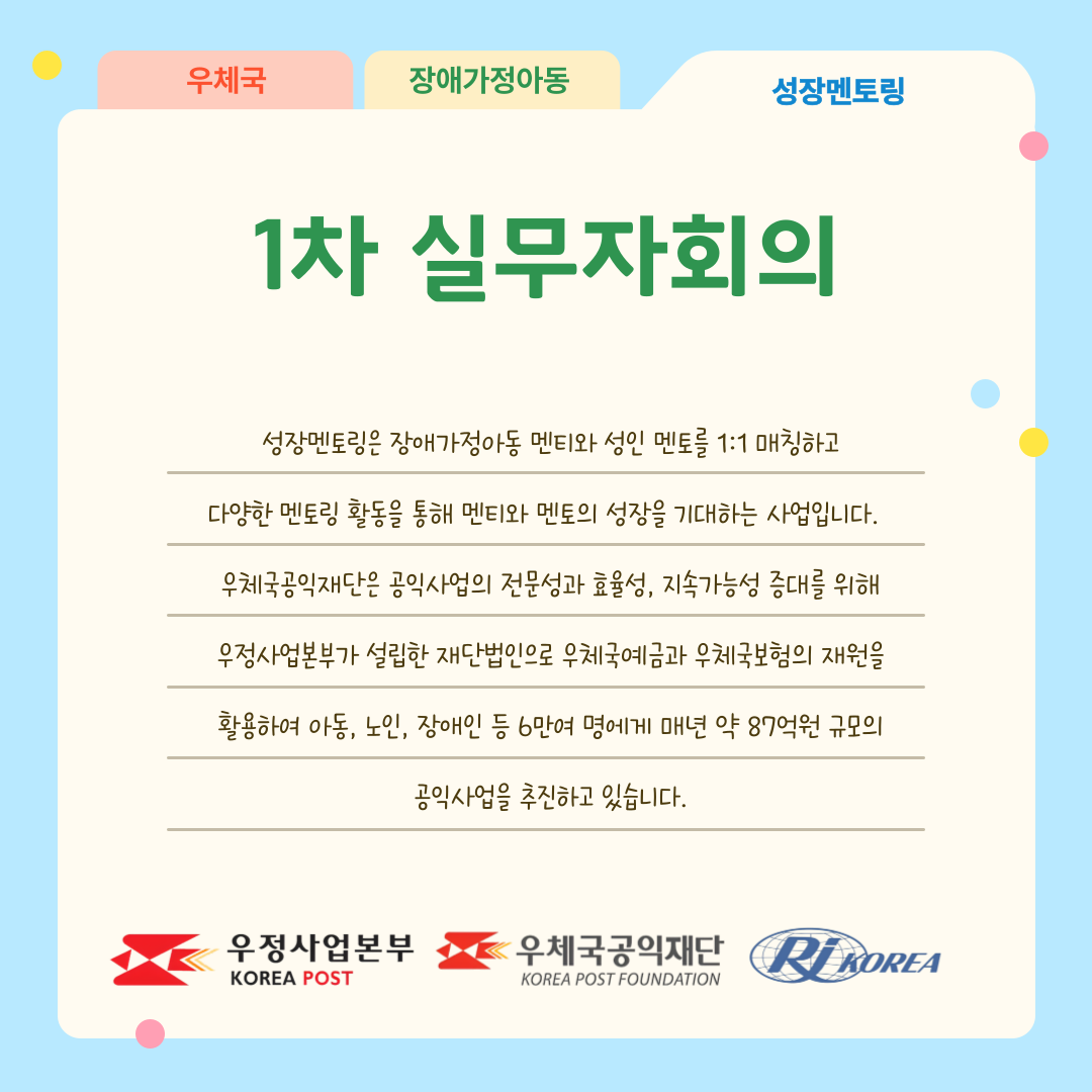 우체국 장애가정아동 성장멘토링 1차 실무자회의 성장멘토링은 장애가정아동 멘티와 성인 멘토를 1:1 매칭하고 다양한 멘토링 활동을 통해 멘티와 멘토의 성장을 기대하는 사업입니다. 우체국공익재단은 공익사업의 전문성과 효율성 지속가능성 증대를 위해 우정사업본부가 설립한 재단법인으로 우체국예금과 우체국보험의 재원을 활용하여 아동‧노인‧장애인 등 6만여 명에게 매년 약 87억원 규모의 공익사업을 추진하고 있습니다. 우정사업본부 로고, 우체국공익재단 로고, 한국장애인재활협회 로고