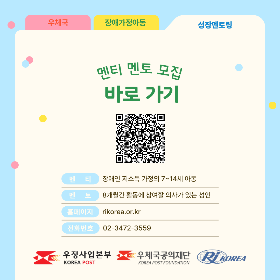우체국 장애가정아동 성장멘토링 멘티 멘토 모집 바로 가기 큐알코드 멘티 장애인 저소득 가정의 9~14세 아동 멘토 8개월간 활동에 참여할 의사가 있는 성인 홈페이지 rikorea.or.kr 전화번호 02-3472-3559 우정사업본부 로고 우체국공익재단 로고 한국장애인재활협회 로고