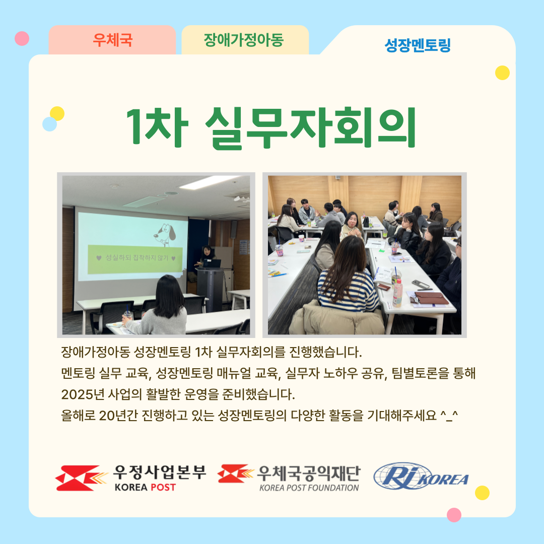 우체국 장애가정아동 성장멘토링 1차 실무자회의 장애가정아동 성장멘토링 1차 실무자회의를 진행했습니다. 멘토링 실무교육. 매뉴얼 교육, 실무자 노하우공유, 팀별 토론을 통해 2025년 사업의 활발한 운영을 준비했습니다. 올해로 20년간 진행하고 있는 성장멘토링의 다양한 활동을 기대해주세요 ^_^ 우정사업본부 로고, 우체국공익재단 로고, 한국장애인재활협회 로고
