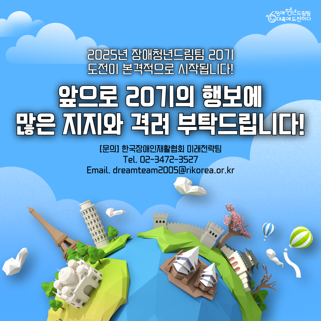 2025년 장애청년드림팀 20기의 도전이 본격 시작됩니다! 앞으로 20기의 행보에 많은 지지와 격려부탁드립니다:) [문의사항] 한국장애인재활협회 미래전략팀 -Tel. 02-3472-3527 - Email. dreamteam2005@rikorea.or.kr