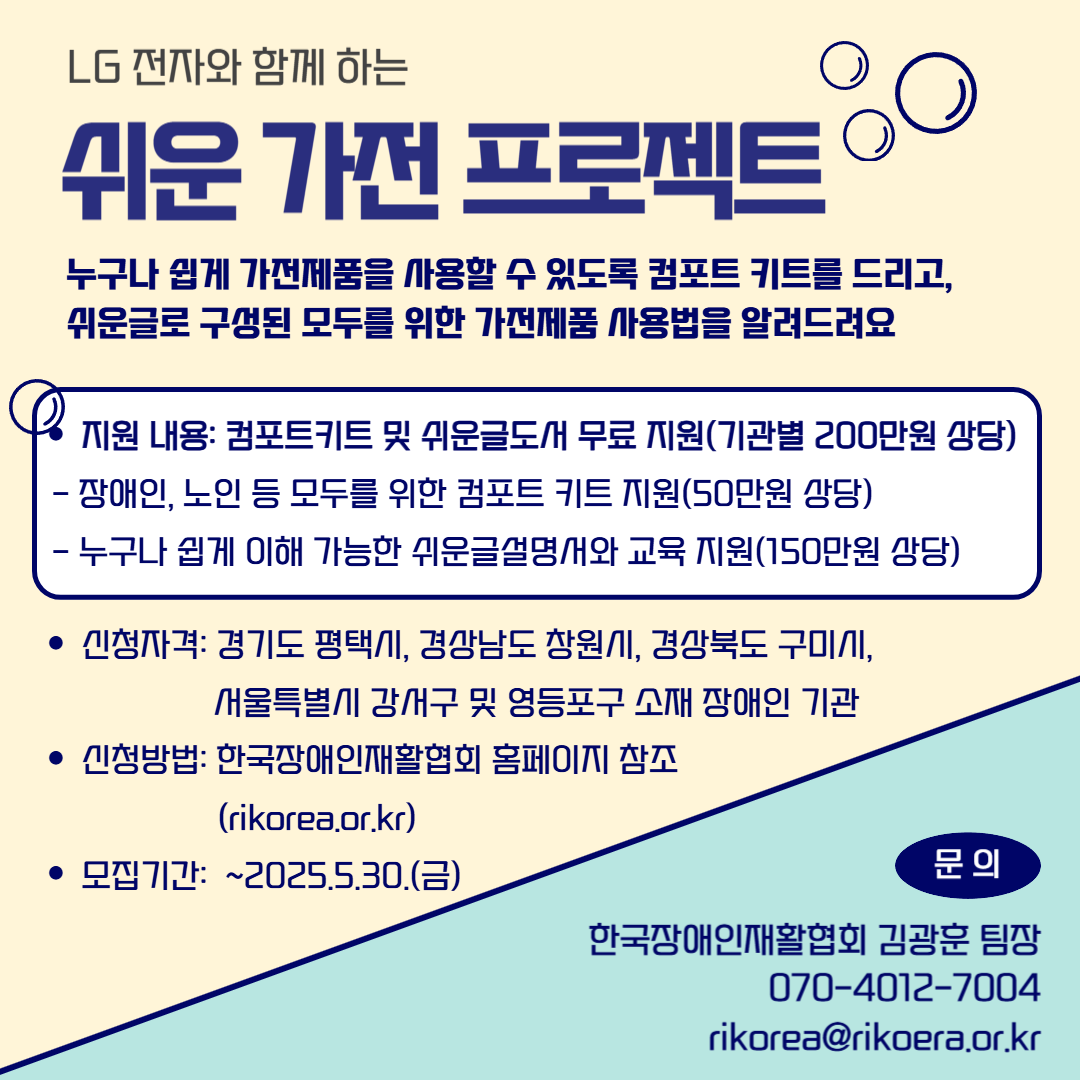 누구나 쉽게 가전제품을 사용할 수 있도록 컴포트 키트를 드리고, 쉬운글로 구성된 모두를 위한 가전제품 사용법을 알려드려요. ○ 지원 내용: 컴포트키트 및 쉬운글도서 무료 지원(기관별 200만원 상당)  - 장애인, 노인 등 모두를 위한 컴포트 키트 지원(50만원 상당)  - 누구나 쉽게 이해 가능한 쉬운글설명서와 교육 지원(150만원 상당) ○ 신청자격: 경기도 평택시, 경상남도 창원시, 경상북도 구미시, 서울특별시 강서구 및 영등포구 소재 장애인 기관 ○ 신청방법: 구글폼 신청(2025.4.14.(월) ~ 2025.5.30.(금))  - 링크: https://forms.gle/br9UbQJKCiwX9xNC7 ○ 문의: 한국장애인재활협회 김광훈 팀장 070-4012-7004 / rikorea@rikoera.or.kr