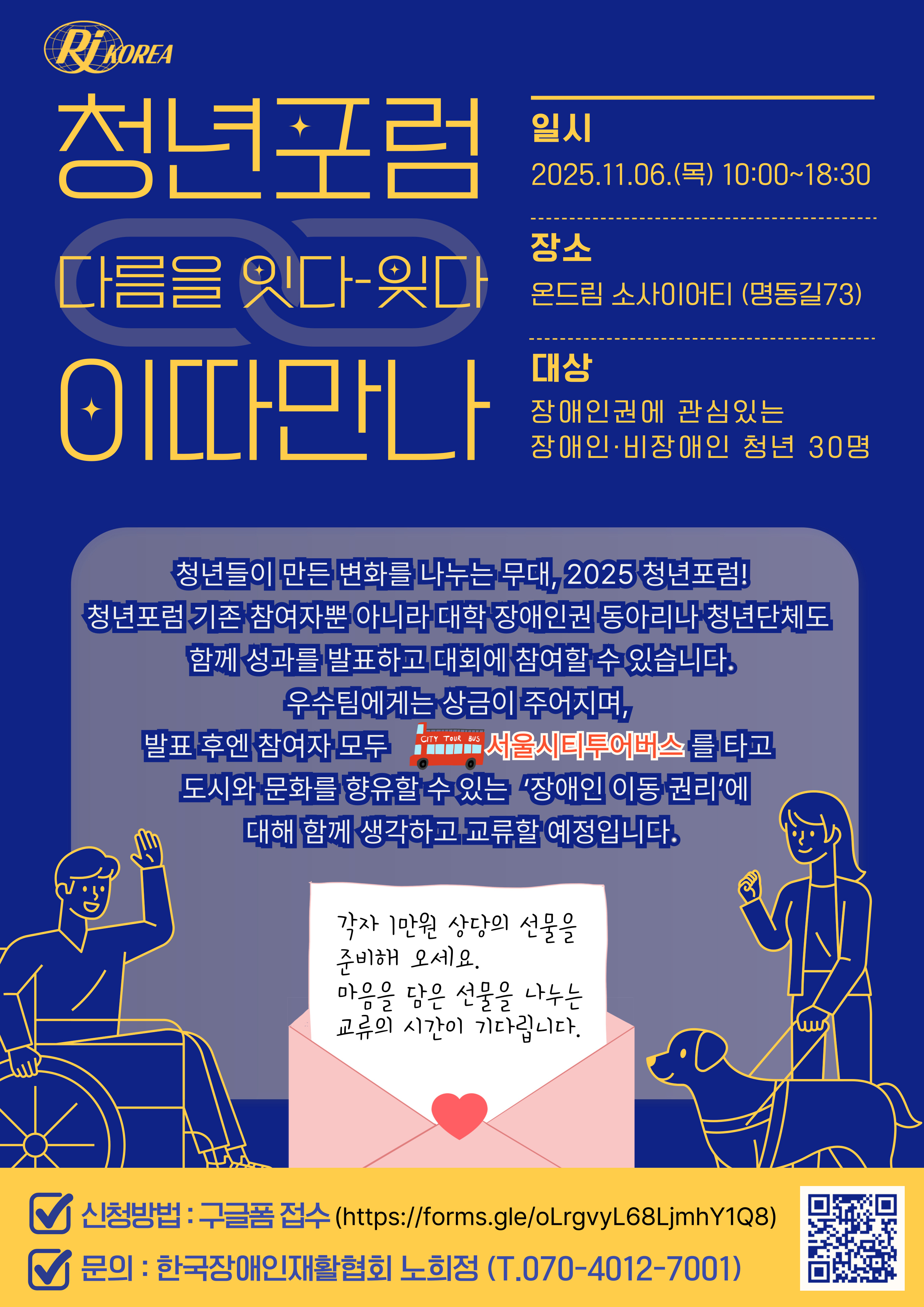 청년포럼 다름을 잇다-잊다 '이따만나' -일시: 2025.11.06(목) 10:00~18:30 -장소: 온드림 소사이어티(명동길73) -대상: 장애인권에 관심있는 장애인, 비장애인 청년 30명 -내용: 청년들이 만든 변화를 나누는 무대, 2025 청년포럼! 청년포럼 기존 참여자뿐 아니라 대학 장애인권 동아리나 청년단체도 함께 성과를 발표하고 대회에 참여할 수 있습니다. 우수팀에게는 상금이 주어지며, 발표 후엔 참여자 모두 서울시티투어버스를 타고 도시와 문화를 향유할 수 있는 '장애인 이동 권리'에 대해 함께 생각하고 교류할 예정입니다. *편지 모양의 공지: 각자 1만원 상당의 선물을 준비해 오세요. 마음을 담은 선물을 나누는 교류의 시간이 기다립니다. -신청방법: 구글폼 접수(https://forms.gle/NTG4cQAT65er83qEA) -문의: 한국장애인재활협회 노희정(070-4012-7001) -신청 큐알코드