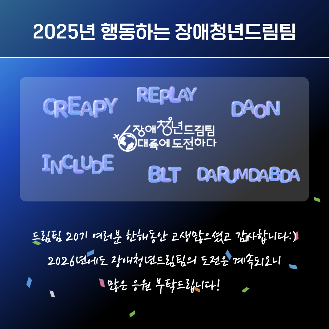 Creapy, Replay, Daon, Include, BLT, Darumdabda 등 6개 팀명이 라이트 블루 글자로 부유하듯 배치되어 있다.<br />
가운데에는 ‘장애청년드림팀 6대륙에 도전하다’ 로고가 있다.<br />
하단에는 20기 단원들에게 감사 인사 및 2026년 드림팀 도전에 대한 응원 메시지가 적혀 있다.<br />
배경에는 작은 종이 조각(콘페티) 장식이 흩어져 있다.