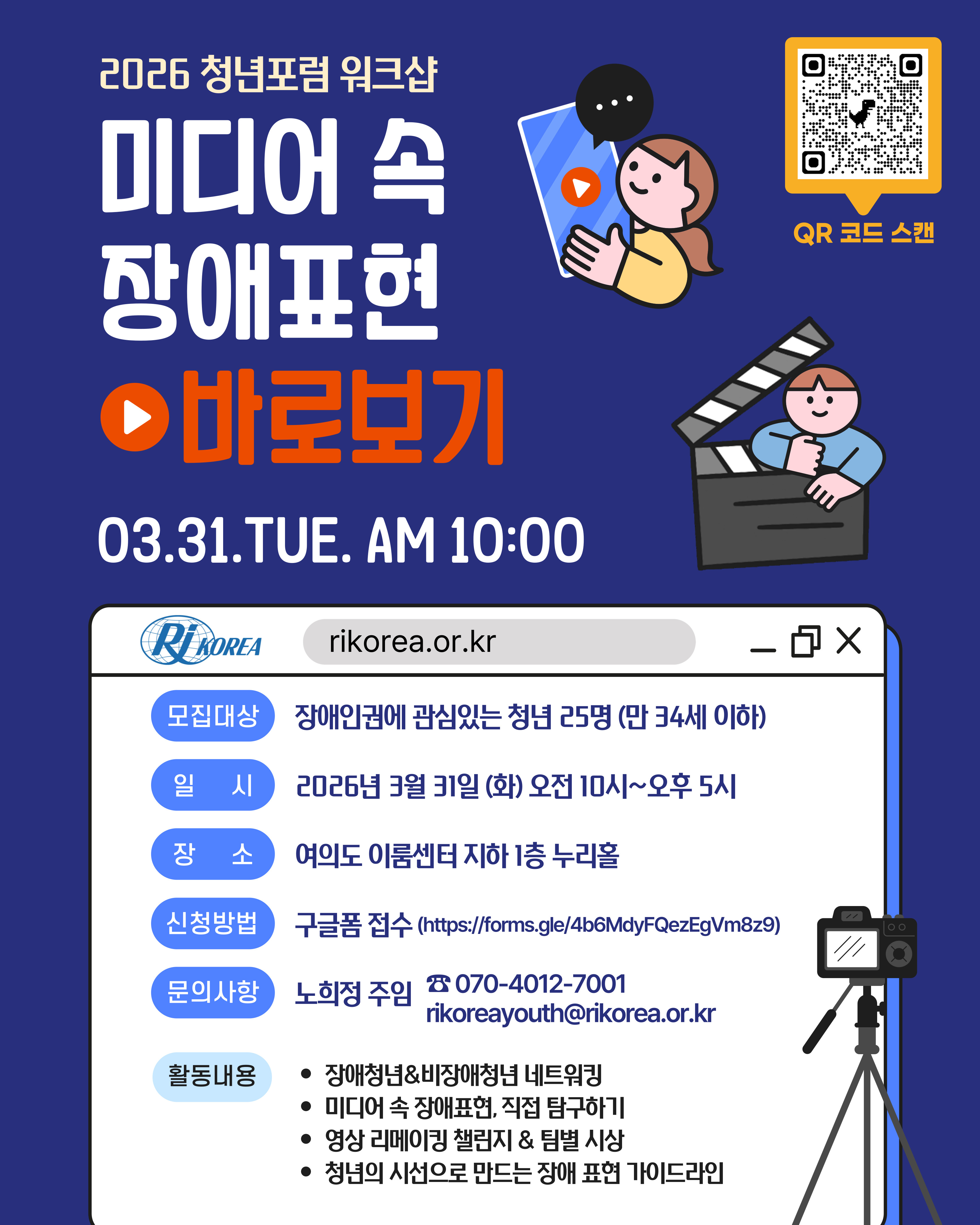 [설명 시작] 큰 글씨로 미디어 속 장애표현 바로보기 라고 적혀있다. 글씨 오른편에 신청접수하는 QR코드와 영상플랫폼이 그려있는 스마트폰을 들고 있는 여자 그림과 영화 슬레이트를 안고 있는 남자 그림이 배치되어 있다. 아래에 중간글씨로 03.31.TUE. AM 10:00라고 적혀있다. 홈페이지 모양으로 된 안내문에 워크샵에 대한 정보가 적혀있는데 순서대로 1. 모집대상: 장애인권에 관심있는 청년 25명(만34세 이하), 2. 일시: 2026년 3월 31일(화) 오전10시~오후5시, 3. 장소: 여의도 이룸센터 지하 1층 누리홀, 4. 신청방법: 구글폼 접수(https://forms.gle/4b6MdyFQezEgVm8z9), 5. 문의사항: 노희정 주임 Tel. 070-4012-7001, E-mail: rikoreayouth@rikorea.or.kr, 6. 활동내용: 장애청년&비장애청년 네트워킹, 미디어 속 장애표현 직접 탐구하기, 영상 리메이킹 챌린지&팀별 시상, 청년의 시선으로 만드는 장애 표현 가이드라인. [설명끝].