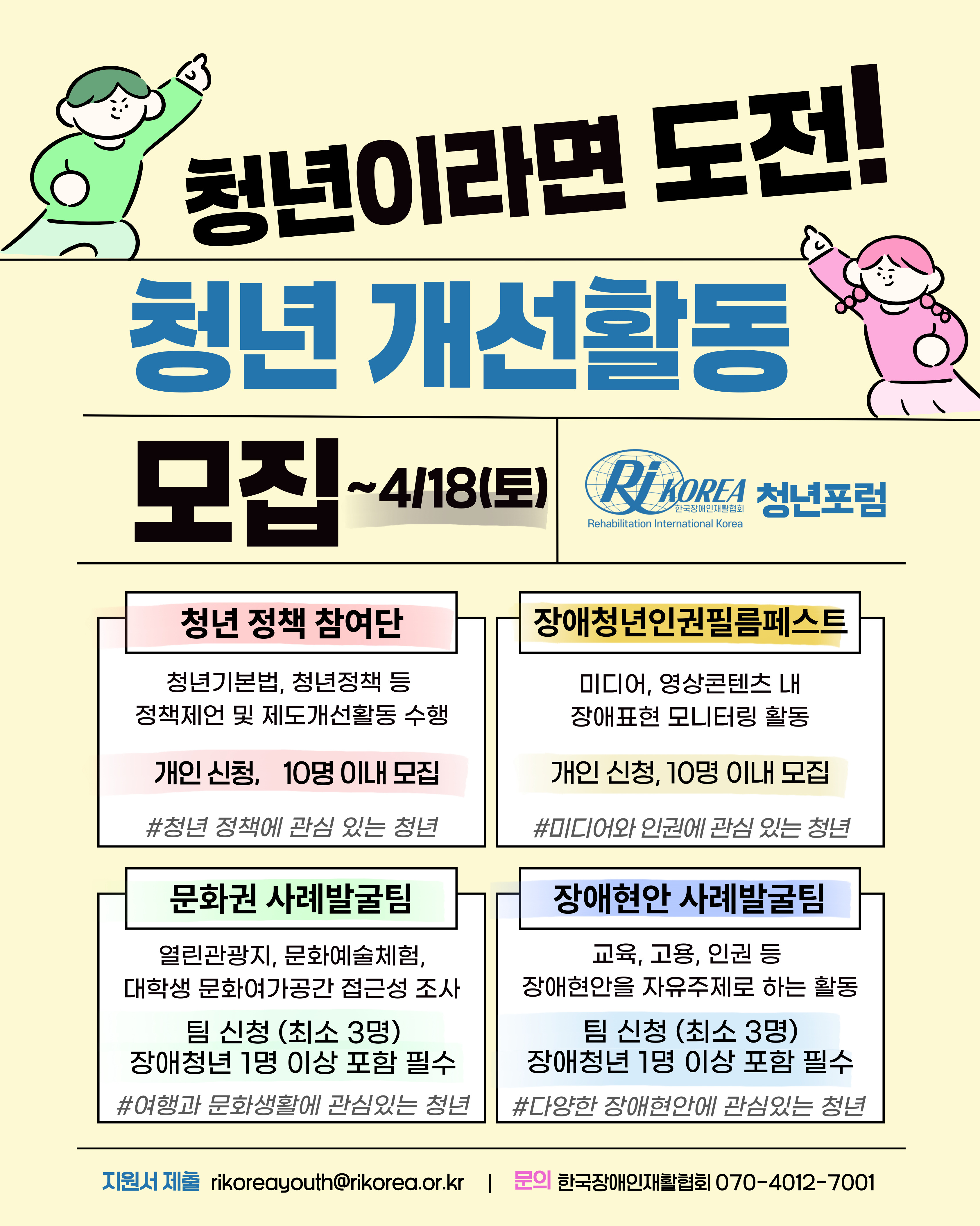 [설명 시작] 오른속을 하늘로 가르키는 남자와 여자 청년 모습의 그림이 양쪽에 그려져 있다. 첫줄에 청년이라면 도전!이라고 적혀있고 두번째줄에 청년 개선활동 모집~4/18(토), RI Korea 청년포럼이라고 적혀있다. 아래 네개의 네모칸 안에 사업을 설명하고 있다. 왼쪽부터 순서대로 1. 청년 정책 참여단: 청년기본법, 청년정책 등 정책제언 및 제도개선활동 수행(개인신청, 10명 이내 모집)#청년 정착에 관심있는 청년, 2. 장애청년인권필름페스트: 미디어, 영상콘텐츠 내 장애표현 모니터링 활동(개인신청, 10명 이내 모집)#미디어와 인권에 관심 있는 청년, 3. 문화권 사례발굴팀: 열린관광지, 문화예술체험, 대학생 문화여가공간 접근성 조사(팀 신청, 최소 3명, 장애청년 1명 이상 포함 필수)#여행과 문화생활에 관심있는 청년, 4. 장애현안 사례발굴팀: 교육,고용,인권 등 장애현안을 자유주제로 하는 활동(팀 신청, 최소 3명, 장애청년 1명 이상 포함 필수)#다양한 장애현안에 관심있는 청년, 마지막 줄에 문의할 곳이 적혀있다. 지원서 제출: rikoreayouth@rikorea.or.kr, 문의: 한국장애인재호라협회 070-4012-7001 [설명 끝.]