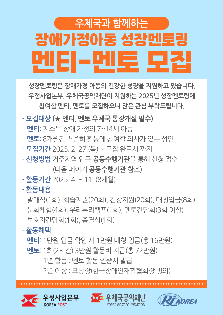 우체국과 함께하는 2025년 장애가정아동 성장멘토링 멘티, 멘토 모집  성장멘토링은 장애가정아동에게 멘토링을 통해 부족한 양육환경을 보충해주고 건강하게 성장할 수 있는 기반을 강화하는 사업입니다. 우정사업본부와 우체국공익재단이 지원하는 2025 장애가정아동 성장멘토링에 참여할 멘티, 멘토를 모집하오니 많은 관심 부탁드립니다.  - 모집대상 : (멘티, 멘토 우체국 통장개설 필수) 멘티 : 장애인 저소득 가정의 7~14세 아동 멘토 : 8개월간 꾸준히 활동에 참여할 의사가 있는 성인  - 모집기간 : 2025. 2. 27.(목) ~ 모집 완료시 까지  - 신청방법 : 거주지역 인근 공동수행기관을 통해 신청 접수  - 활동기간 : 2025. 4. ~ 11. (8개월)  - 활동내용  발대식(1회), 학습지원(20회), 건강지원(20회), 매칭입금(8회) 문화체험(4회), 우리두리캠프(1회), 멘토간담회(3회 이상) 보호자간담회(1회), 종결식(1회)  - 활동혜택  멘티 : 1만원 입금 확인 시 1만원 매칭 입금(총 16만원) 멘토 : 1회(2시간) 3만원 활동비 지급(총 72만원) 1년 활동 : 멘토 활동 인증서 발급 2년 이상 : 표창장(한국장애인재활협회장 명의) 우정사업본부 로고, 우체국공익재단 로고, 한국장애인재활협회 로고